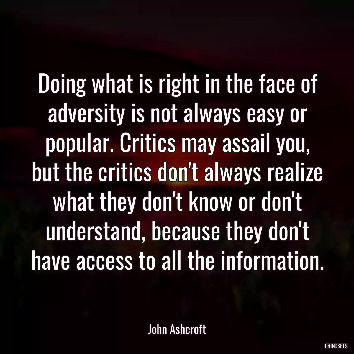 Doing what is right in the face of adversity is not always easy or popular. Critics may assail you, but the critics don\'t always realize what they don\'t know or don\'t understand, because they don\'t have access to all the information.