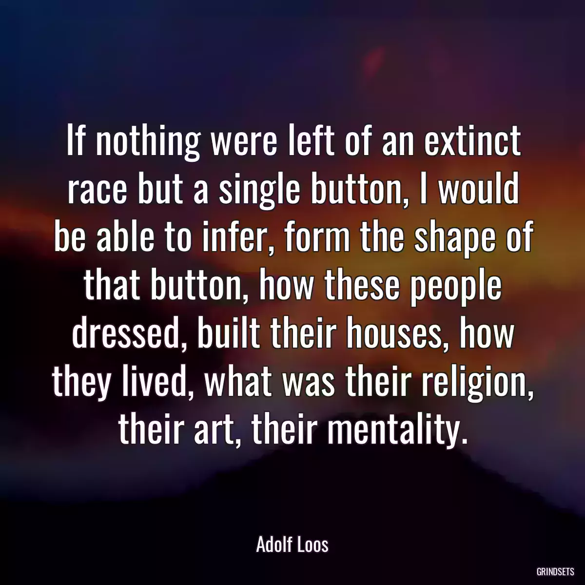 If nothing were left of an extinct race but a single button, I would be able to infer, form the shape of that button, how these people dressed, built their houses, how they lived, what was their religion, their art, their mentality.