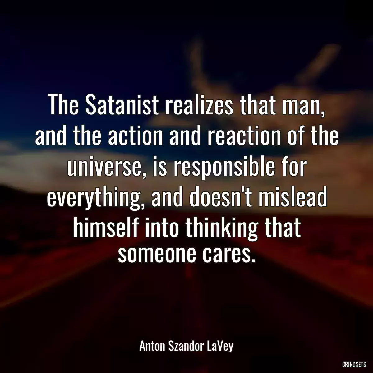 The Satanist realizes that man, and the action and reaction of the universe, is responsible for everything, and doesn\'t mislead himself into thinking that someone cares.