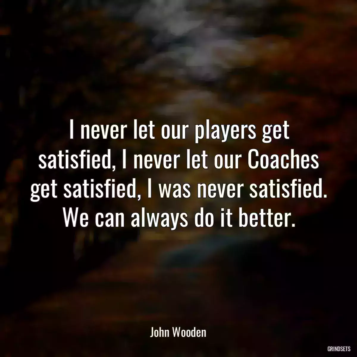 I never let our players get satisfied, I never let our Coaches get satisfied, I was never satisfied. We can always do it better.