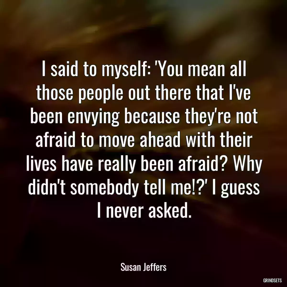 I said to myself: \'You mean all those people out there that I\'ve been envying because they\'re not afraid to move ahead with their lives have really been afraid? Why didn\'t somebody tell me!?\' I guess I never asked.