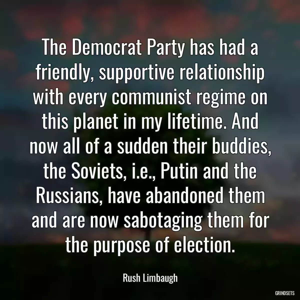 The Democrat Party has had a friendly, supportive relationship with every communist regime on this planet in my lifetime. And now all of a sudden their buddies, the Soviets, i.e., Putin and the Russians, have abandoned them and are now sabotaging them for the purpose of election.