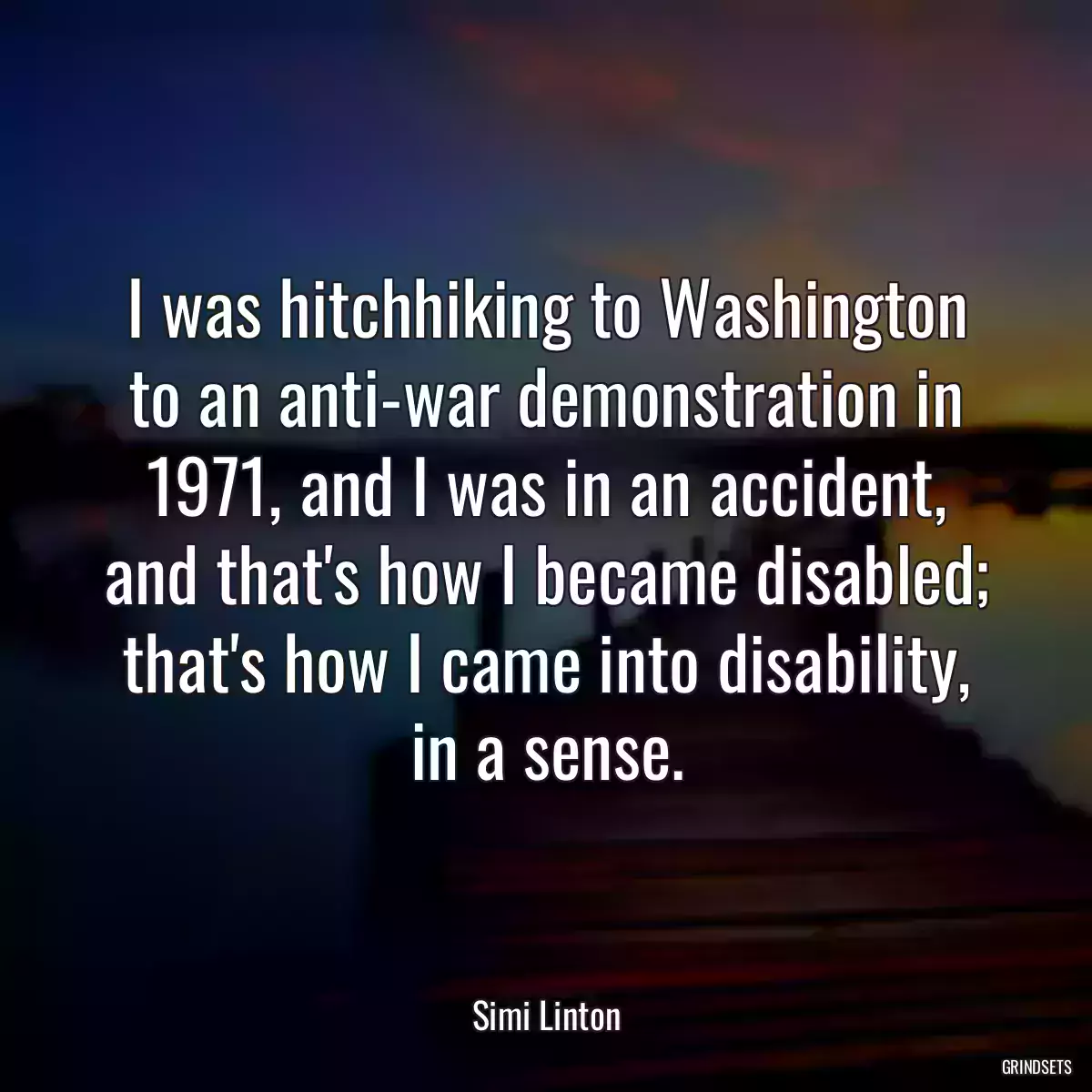 I was hitchhiking to Washington to an anti-war demonstration in 1971, and I was in an accident, and that\'s how I became disabled; that\'s how I came into disability, in a sense.