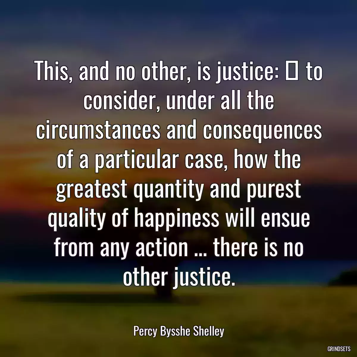 This, and no other, is justice:  to consider, under all the circumstances and consequences of a particular case, how the greatest quantity and purest quality of happiness will ensue from any action ... there is no other justice.