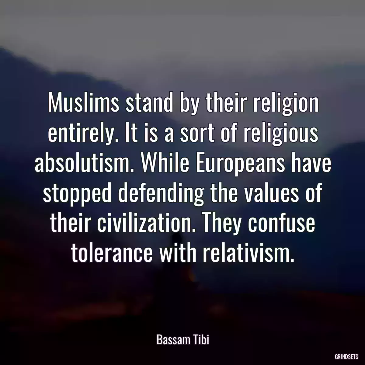 Muslims stand by their religion entirely. It is a sort of religious absolutism. While Europeans have stopped defending the values of their civilization. They confuse tolerance with relativism.