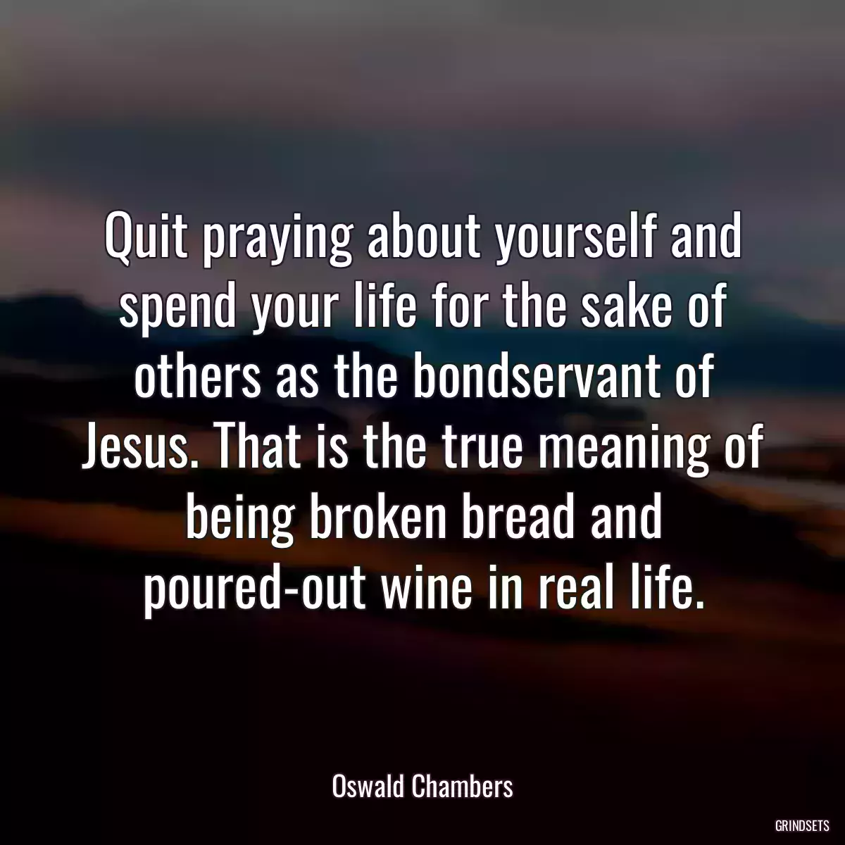 Quit praying about yourself and spend your life for the sake of others as the bondservant of Jesus. That is the true meaning of being broken bread and poured-out wine in real life.