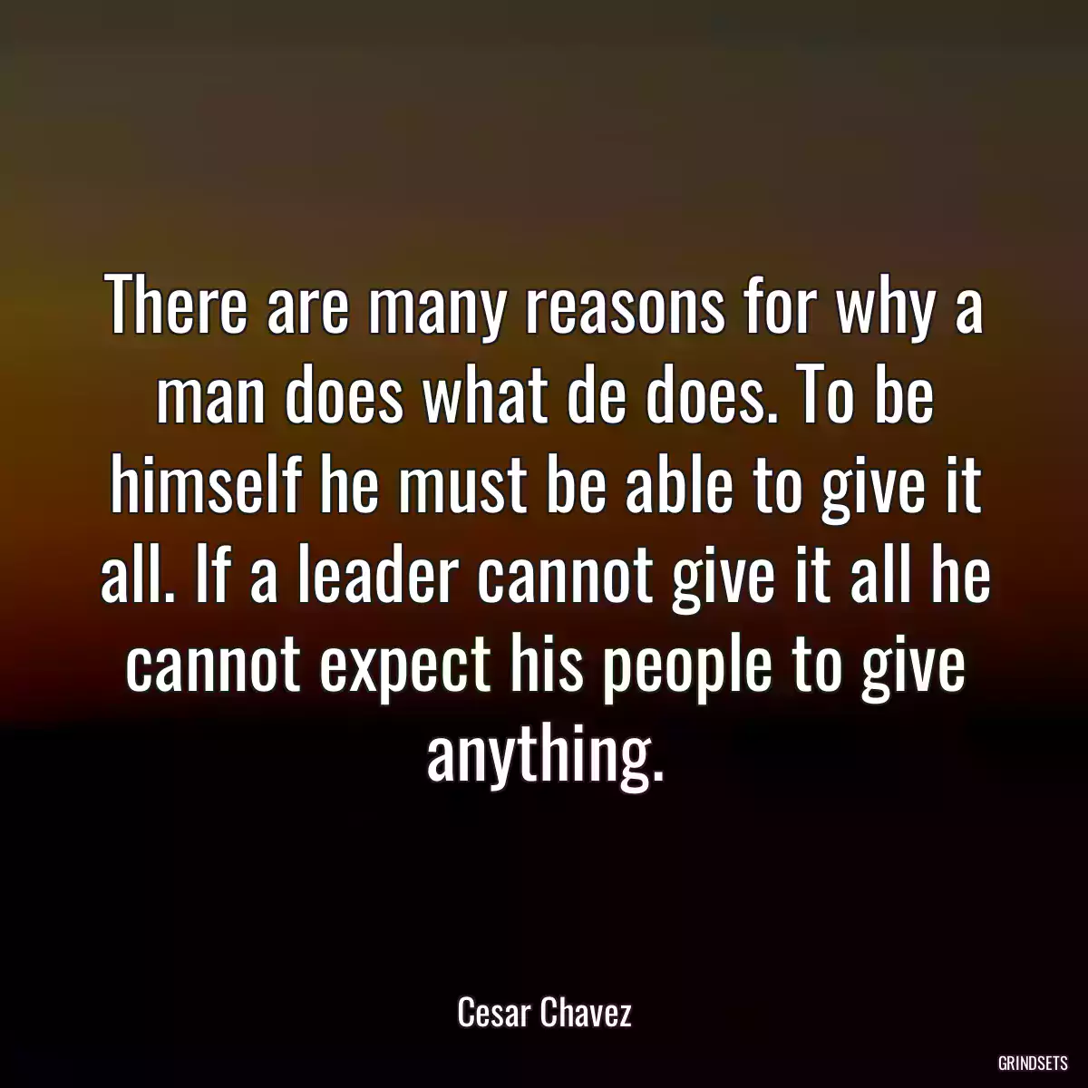 There are many reasons for why a man does what de does. To be himself he must be able to give it all. If a leader cannot give it all he cannot expect his people to give anything.