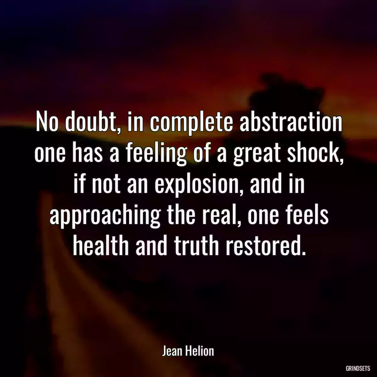 No doubt, in complete abstraction one has a feeling of a great shock, if not an explosion, and in approaching the real, one feels health and truth restored.