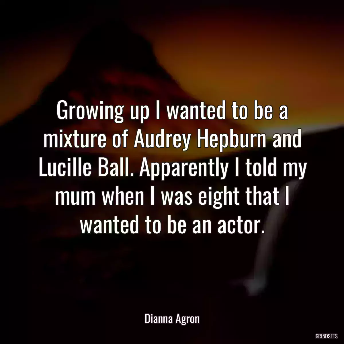 Growing up I wanted to be a mixture of Audrey Hepburn and Lucille Ball. Apparently I told my mum when I was eight that I wanted to be an actor.