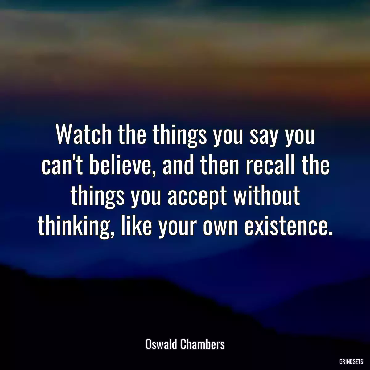 Watch the things you say you can\'t believe, and then recall the things you accept without thinking, like your own existence.