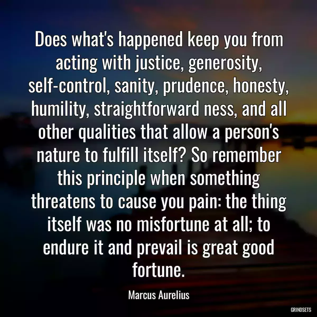 Does what\'s happened keep you from acting with justice, generosity, self-control, sanity, prudence, honesty, humility, straightforward ness, and all other qualities that allow a person\'s nature to fulfill itself? So remember this principle when something threatens to cause you pain: the thing itself was no misfortune at all; to endure it and prevail is great good fortune.