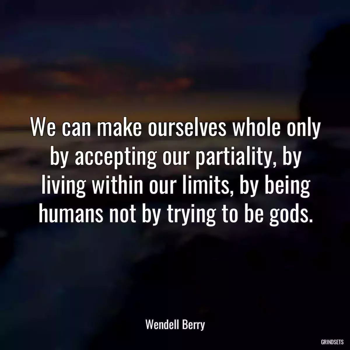 We can make ourselves whole only by accepting our partiality, by living within our limits, by being humans not by trying to be gods.