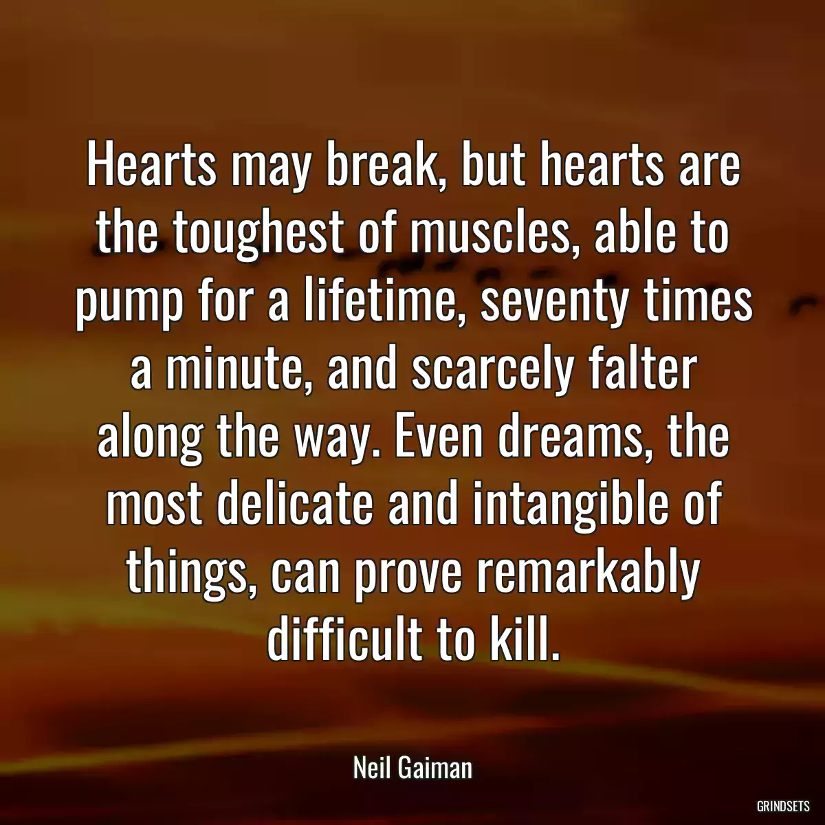 Hearts may break, but hearts are the toughest of muscles, able to pump for a lifetime, seventy times a minute, and scarcely falter along the way. Even dreams, the most delicate and intangible of things, can prove remarkably difficult to kill.