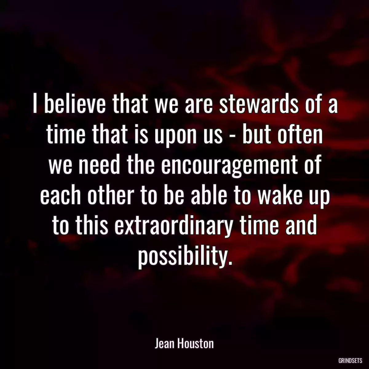 I believe that we are stewards of a time that is upon us - but often we need the encouragement of each other to be able to wake up to this extraordinary time and possibility.