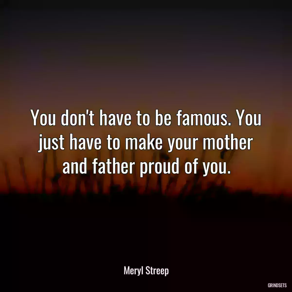 You don\'t have to be famous. You just have to make your mother and father proud of you.