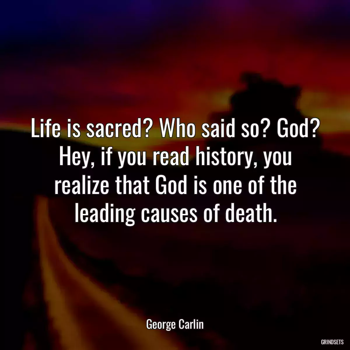 Life is sacred? Who said so? God? Hey, if you read history, you realize that God is one of the leading causes of death.