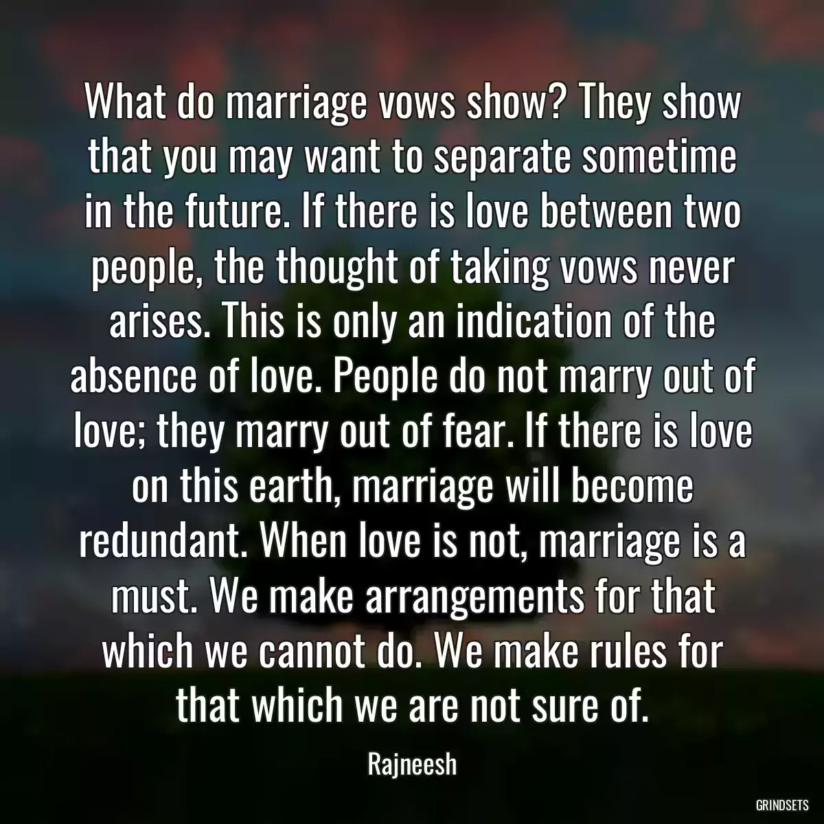 What do marriage vows show? They show that you may want to separate sometime in the future. If there is love between two people, the thought of taking vows never arises. This is only an indication of the absence of love. People do not marry out of love; they marry out of fear. If there is love on this earth, marriage will become redundant. When love is not, marriage is a must. We make arrangements for that which we cannot do. We make rules for that which we are not sure of.