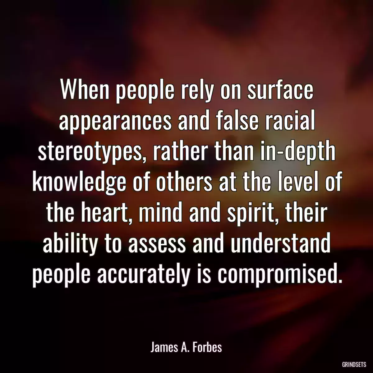 When people rely on surface appearances and false racial stereotypes, rather than in-depth knowledge of others at the level of the heart, mind and spirit, their ability to assess and understand people accurately is compromised.