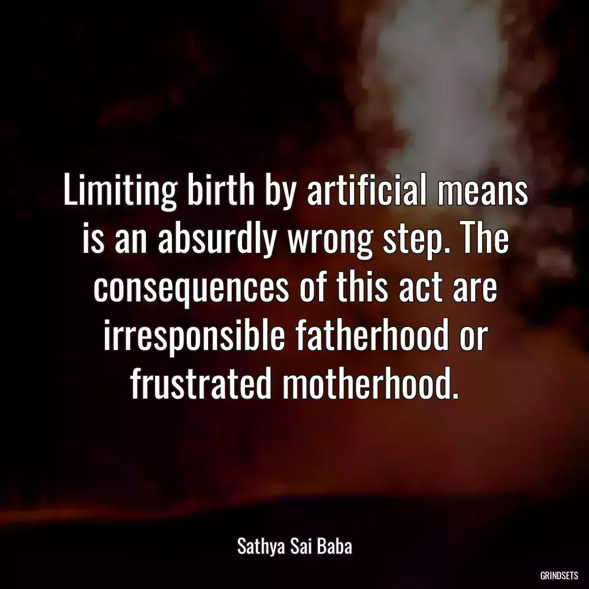 Limiting birth by artificial means is an absurdly wrong step. The consequences of this act are irresponsible fatherhood or frustrated motherhood.