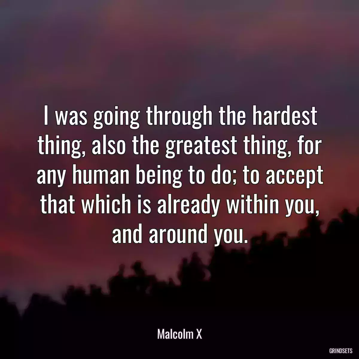 I was going through the hardest thing, also the greatest thing, for any human being to do; to accept that which is already within you, and around you.