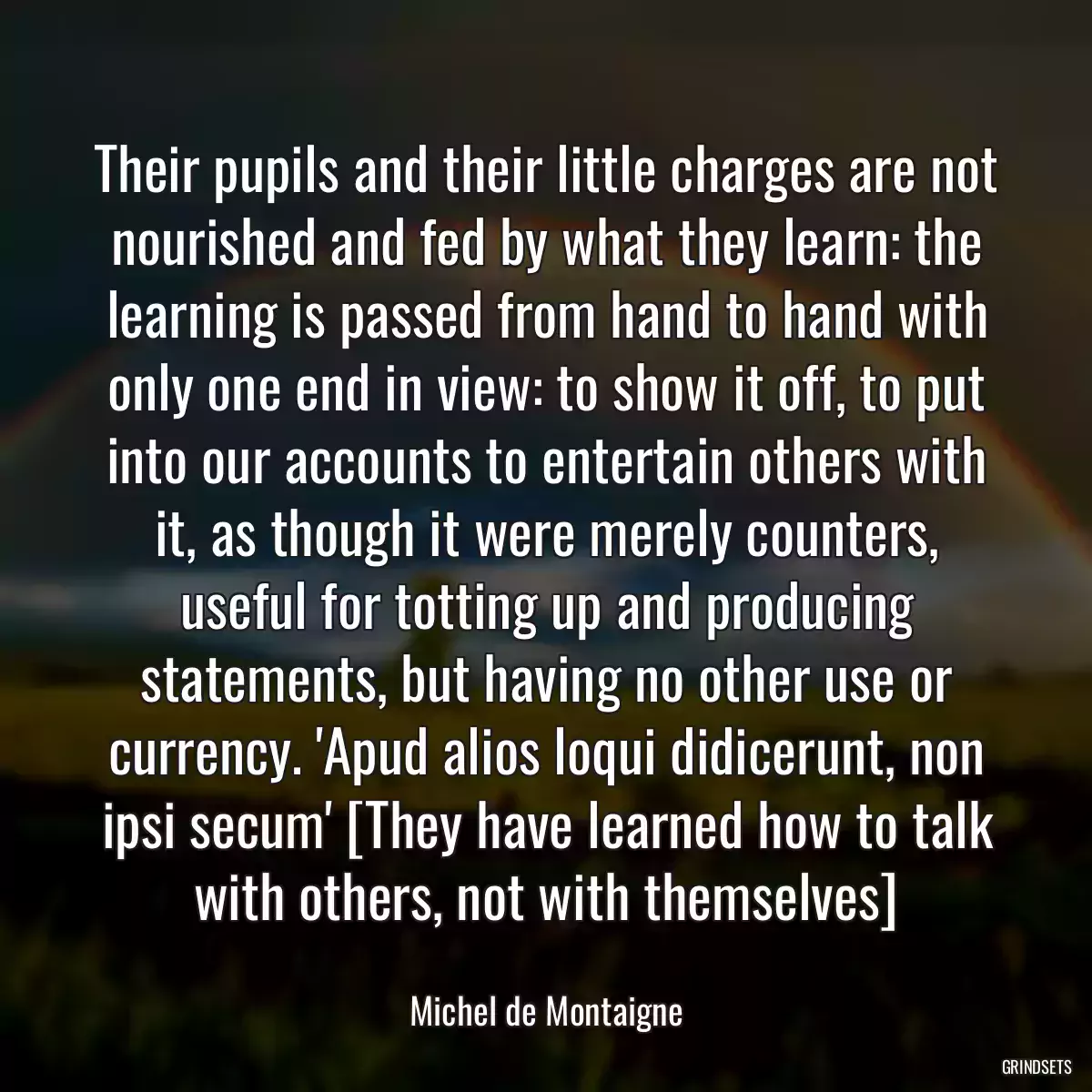 Their pupils and their little charges are not nourished and fed by what they learn: the learning is passed from hand to hand with only one end in view: to show it off, to put into our accounts to entertain others with it, as though it were merely counters, useful for totting up and producing statements, but having no other use or currency. \'Apud alios loqui didicerunt, non ipsi secum\' [They have learned how to talk with others, not with themselves]