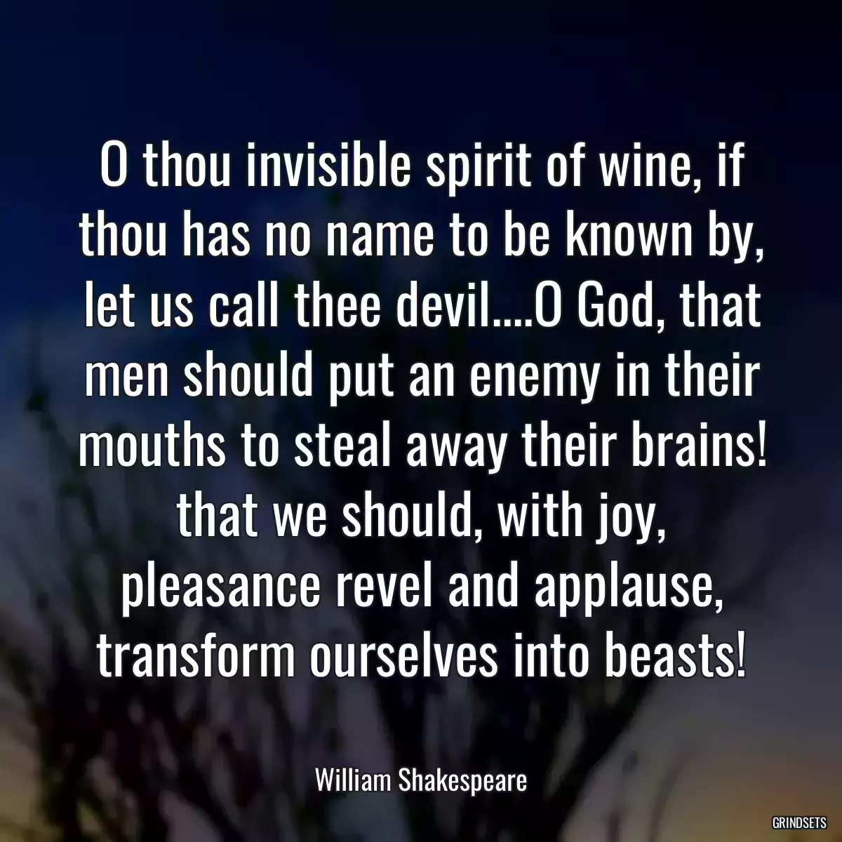 O thou invisible spirit of wine, if thou has no name to be known by, let us call thee devil....O God, that men should put an enemy in their mouths to steal away their brains! that we should, with joy, pleasance revel and applause, transform ourselves into beasts!