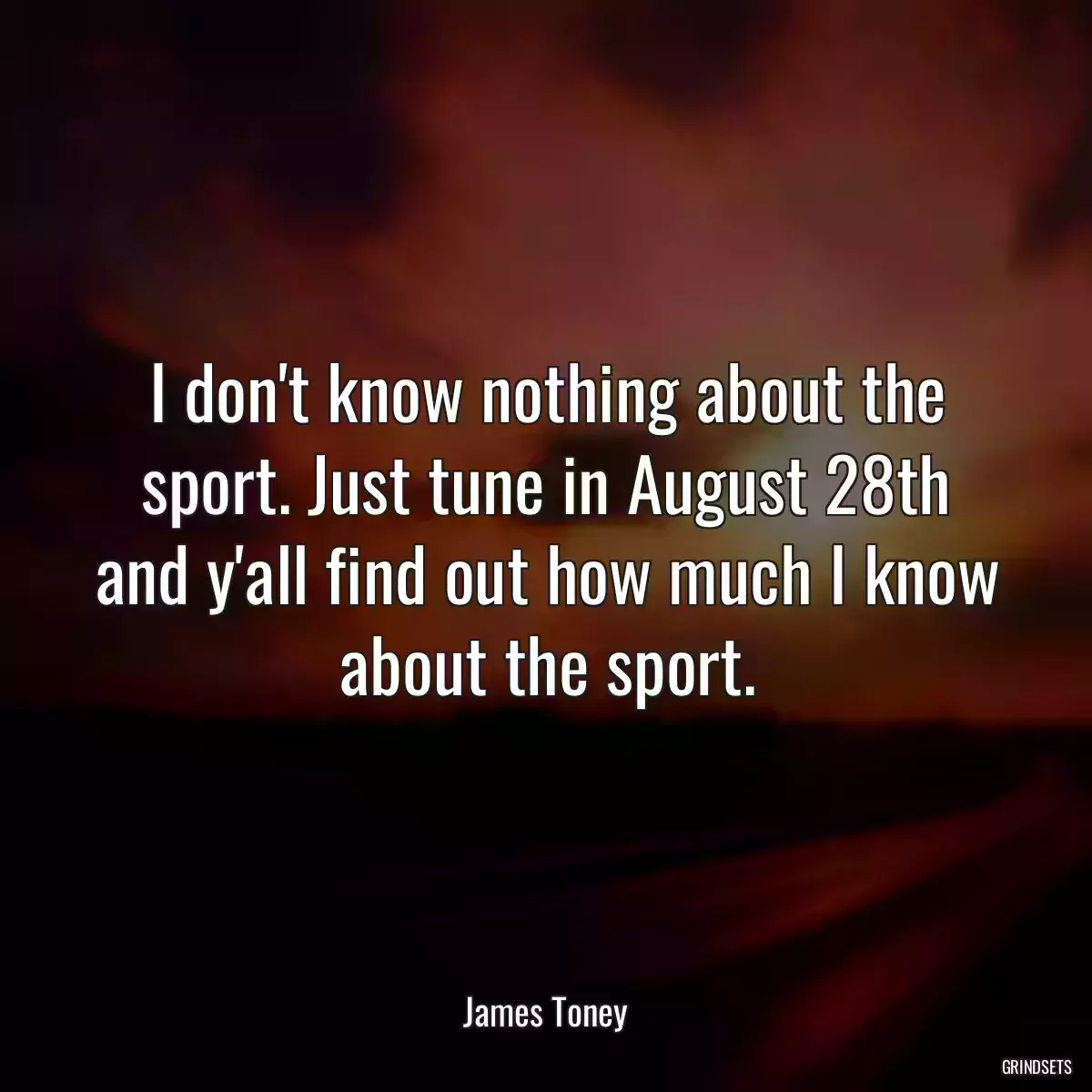 I don\'t know nothing about the sport. Just tune in August 28th and y\'all find out how much I know about the sport.