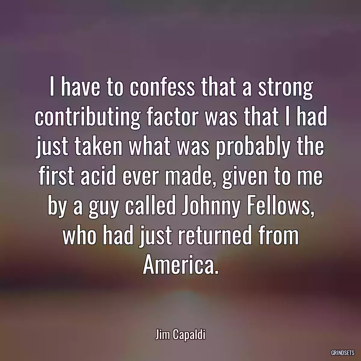 I have to confess that a strong contributing factor was that I had just taken what was probably the first acid ever made, given to me by a guy called Johnny Fellows, who had just returned from America.