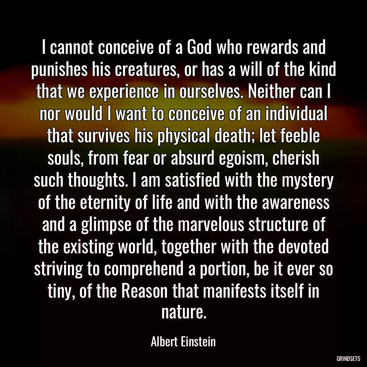 I cannot conceive of a God who rewards and punishes his creatures, or has a will of the kind that we experience in ourselves. Neither can I nor would I want to conceive of an individual that survives his physical death; let feeble souls, from fear or absurd egoism, cherish such thoughts. I am satisfied with the mystery of the eternity of life and with the awareness and a glimpse of the marvelous structure of the existing world, together with the devoted striving to comprehend a portion, be it ever so tiny, of the Reason that manifests itself in nature.