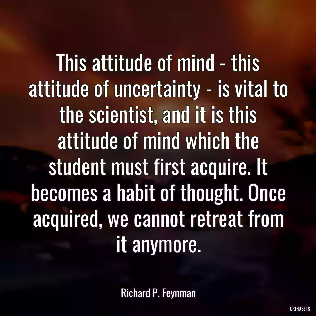 This attitude of mind - this attitude of uncertainty - is vital to the scientist, and it is this attitude of mind which the student must first acquire. It becomes a habit of thought. Once acquired, we cannot retreat from it anymore.