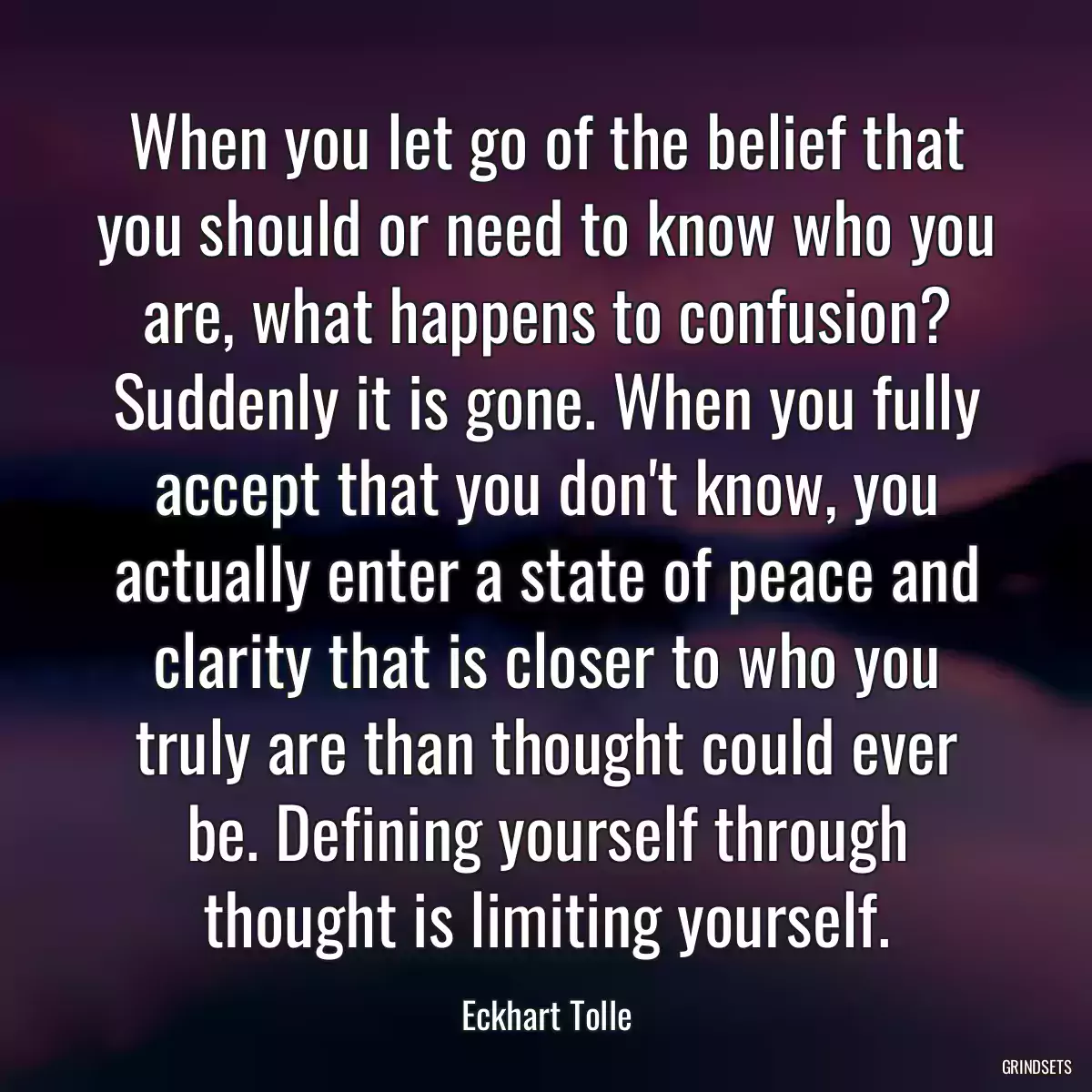 When you let go of the belief that you should or need to know who you are, what happens to confusion? Suddenly it is gone. When you fully accept that you don\'t know, you actually enter a state of peace and clarity that is closer to who you truly are than thought could ever be. Defining yourself through thought is limiting yourself.