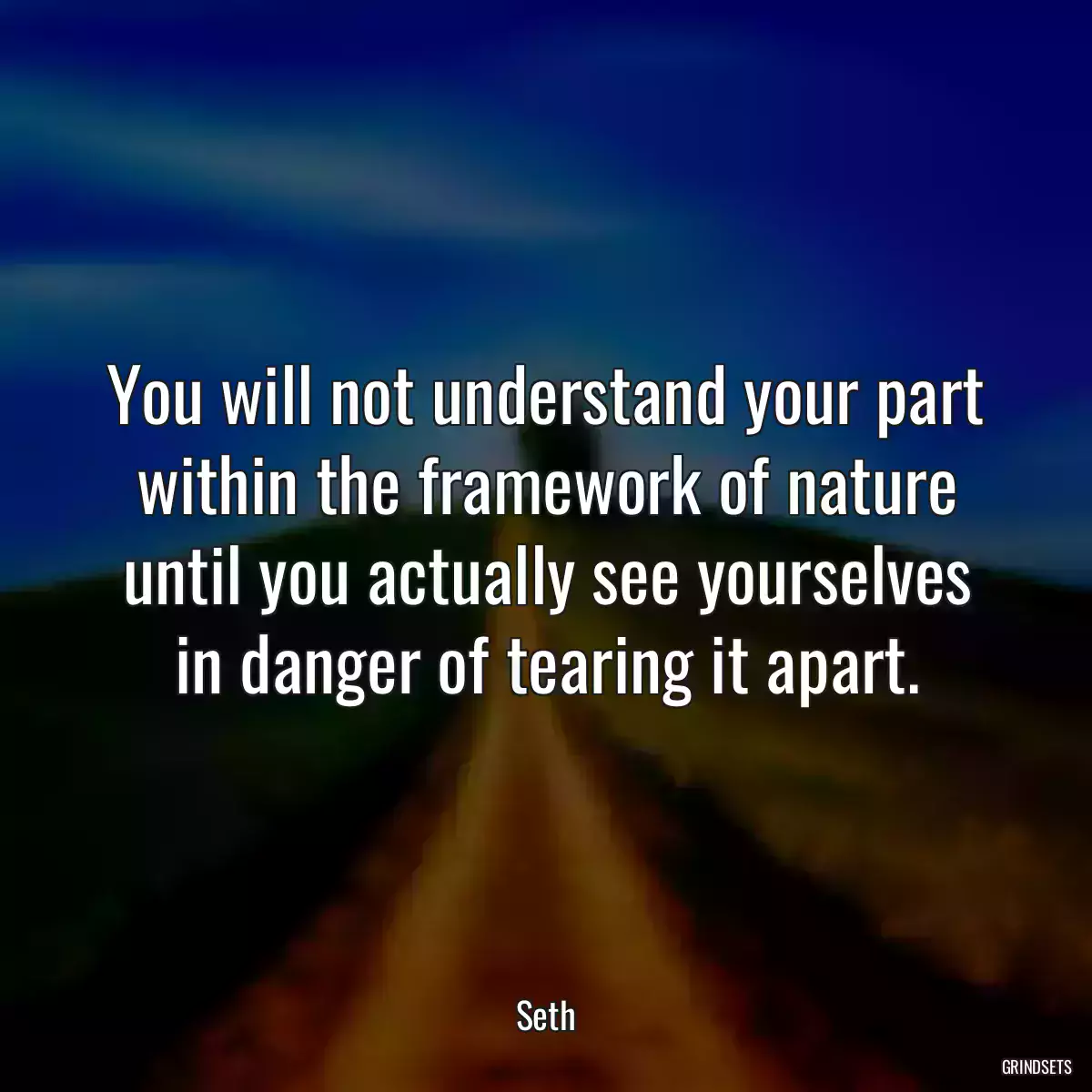 You will not understand your part within the framework of nature until you actually see yourselves in danger of tearing it apart.