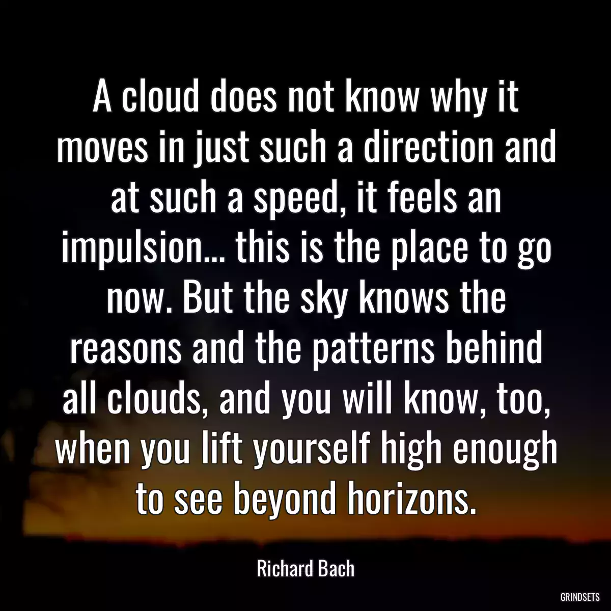 A cloud does not know why it moves in just such a direction and at such a speed, it feels an impulsion... this is the place to go now. But the sky knows the reasons and the patterns behind all clouds, and you will know, too, when you lift yourself high enough to see beyond horizons.