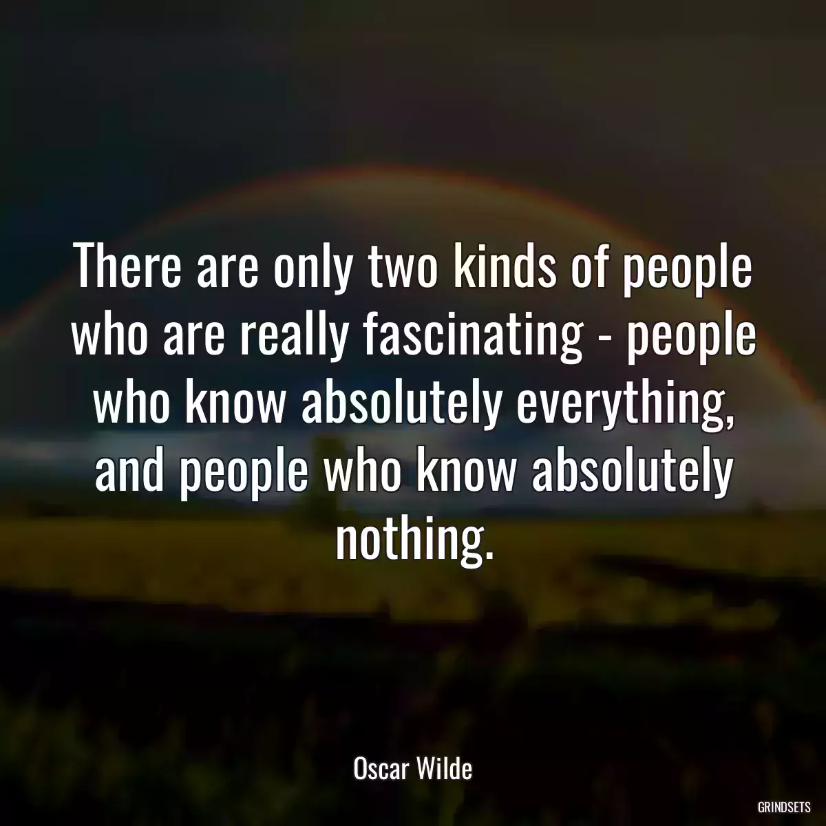 There are only two kinds of people who are really fascinating - people who know absolutely everything, and people who know absolutely nothing.