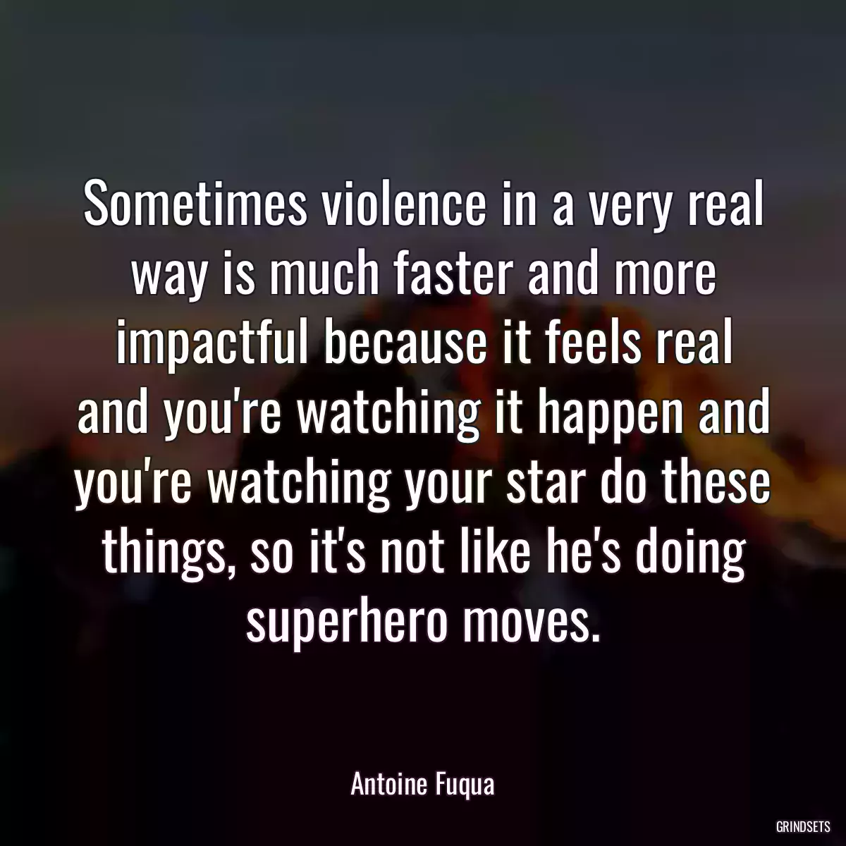 Sometimes violence in a very real way is much faster and more impactful because it feels real and you\'re watching it happen and you\'re watching your star do these things, so it\'s not like he\'s doing superhero moves.