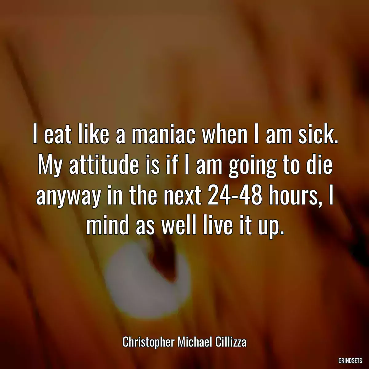 I eat like a maniac when I am sick. My attitude is if I am going to die anyway in the next 24-48 hours, I mind as well live it up.