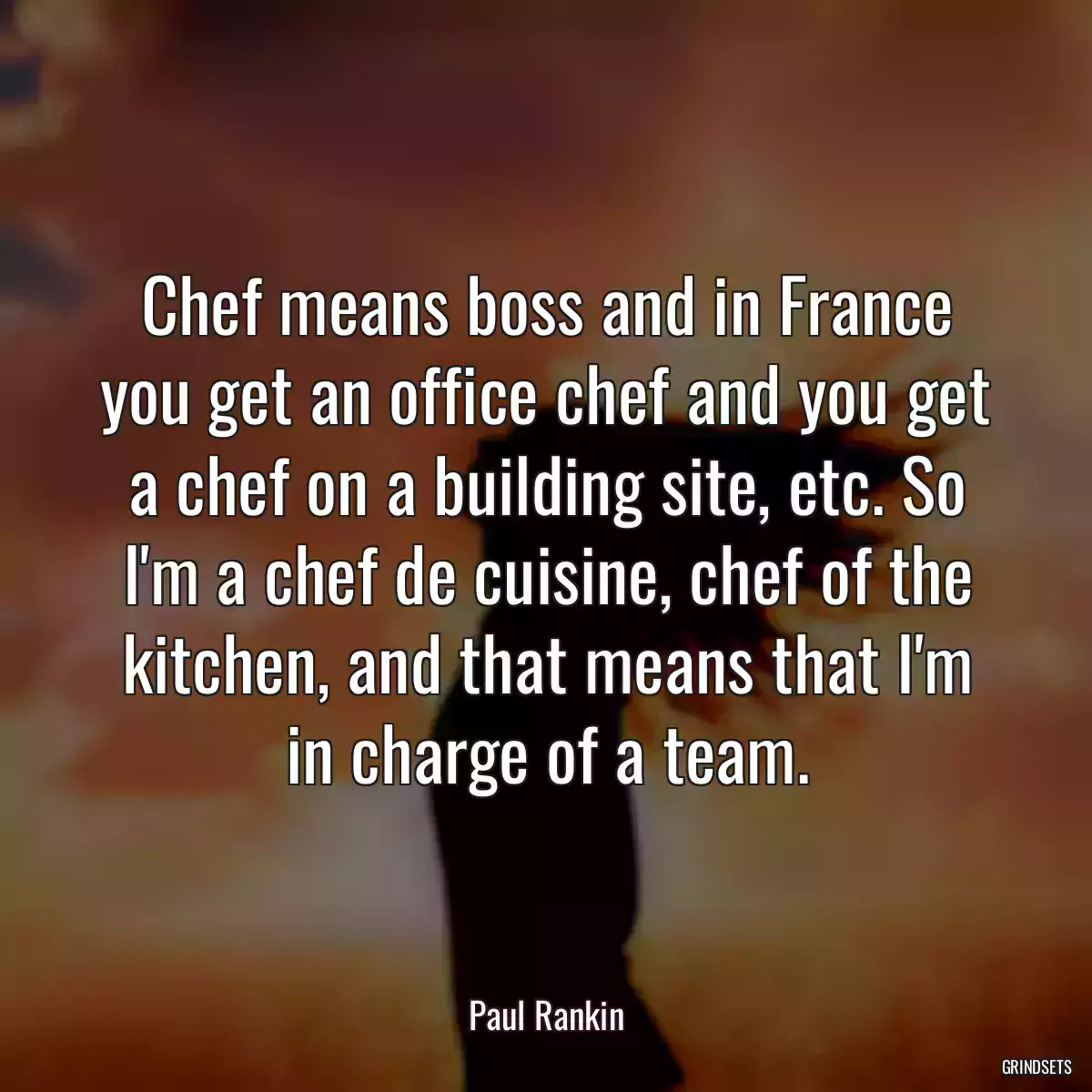 Chef means boss and in France you get an office chef and you get a chef on a building site, etc. So I\'m a chef de cuisine, chef of the kitchen, and that means that I\'m in charge of a team.