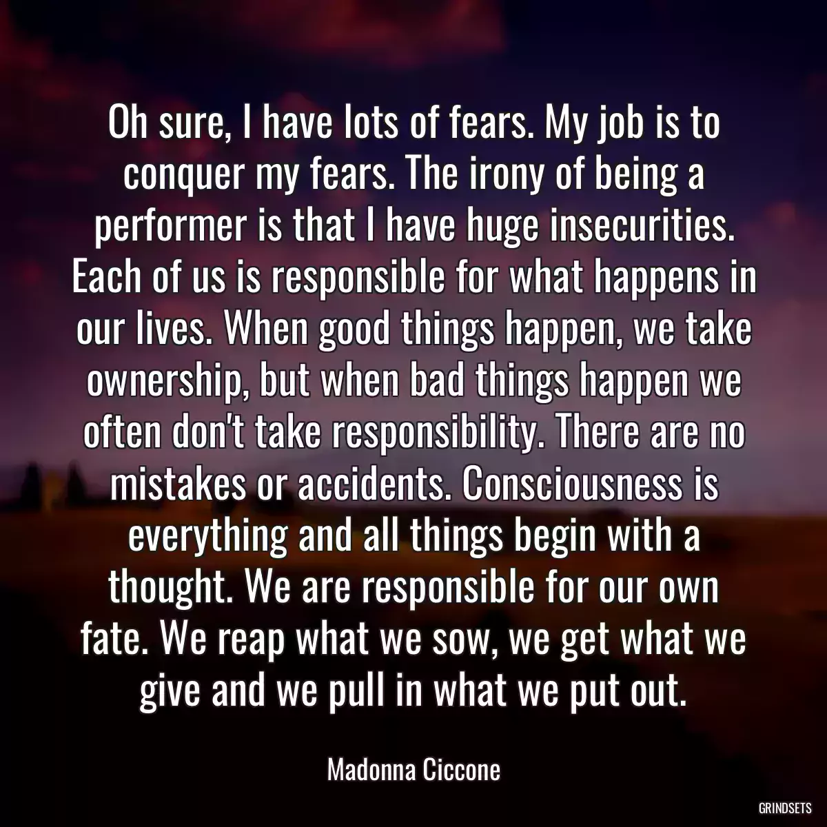 Oh sure, I have lots of fears. My job is to conquer my fears. The irony of being a performer is that I have huge insecurities. Each of us is responsible for what happens in our lives. When good things happen, we take ownership, but when bad things happen we often don\'t take responsibility. There are no mistakes or accidents. Consciousness is everything and all things begin with a thought. We are responsible for our own fate. We reap what we sow, we get what we give and we pull in what we put out.