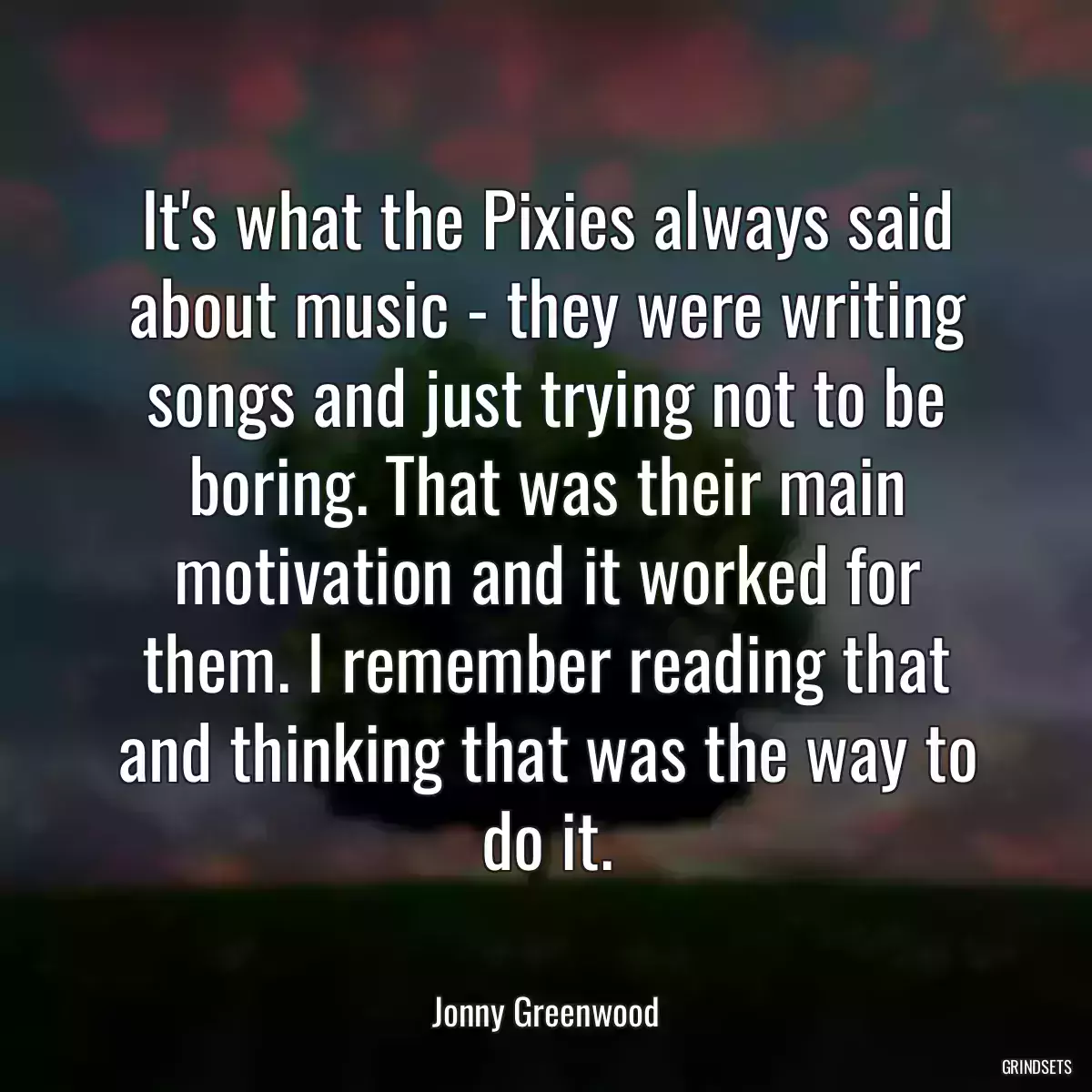 It\'s what the Pixies always said about music - they were writing songs and just trying not to be boring. That was their main motivation and it worked for them. I remember reading that and thinking that was the way to do it.