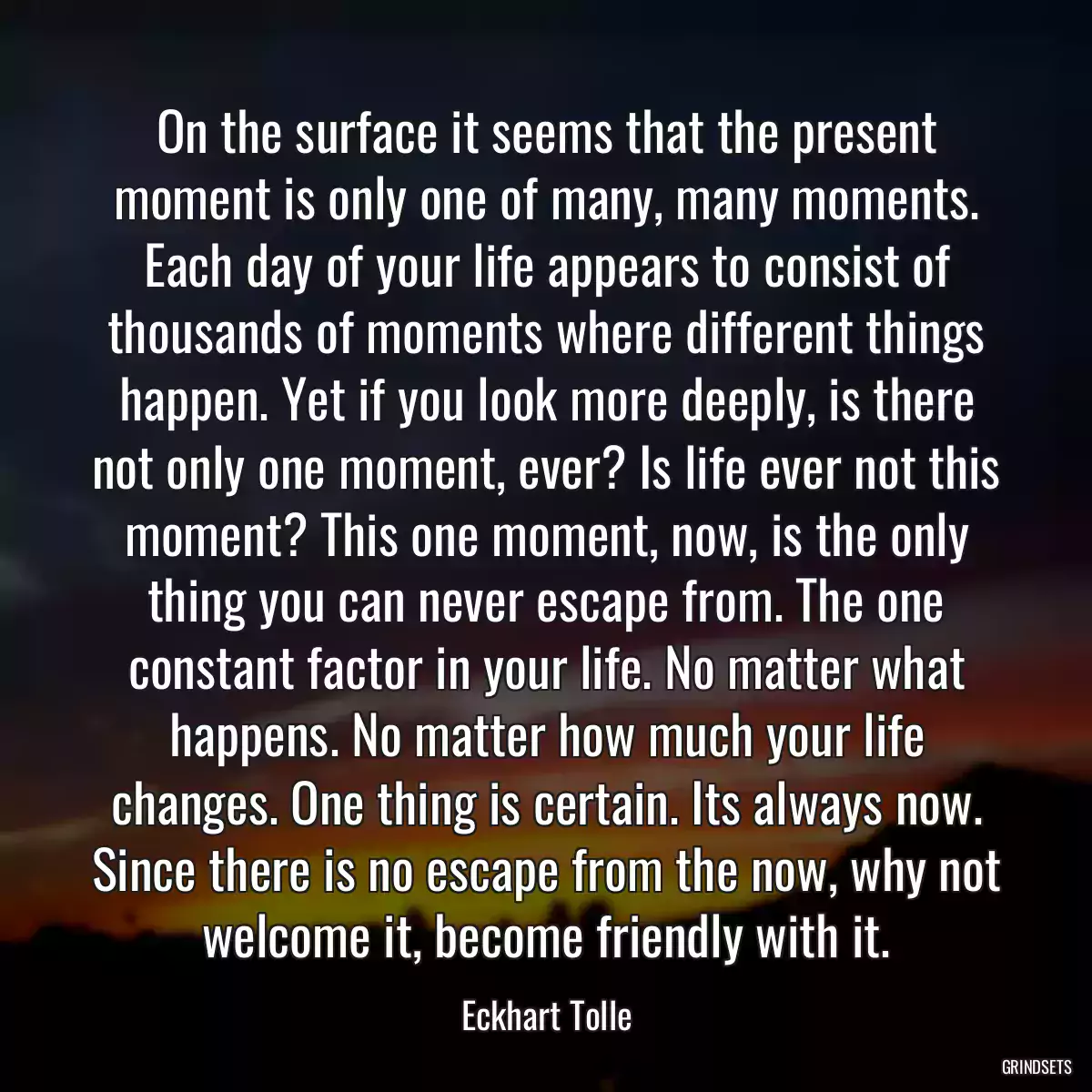 On the surface it seems that the present moment is only one of many, many moments. Each day of your life appears to consist of thousands of moments where different things happen. Yet if you look more deeply, is there not only one moment, ever? Is life ever not this moment? This one moment, now, is the only thing you can never escape from. The one constant factor in your life. No matter what happens. No matter how much your life changes. One thing is certain. Its always now. Since there is no escape from the now, why not welcome it, become friendly with it.