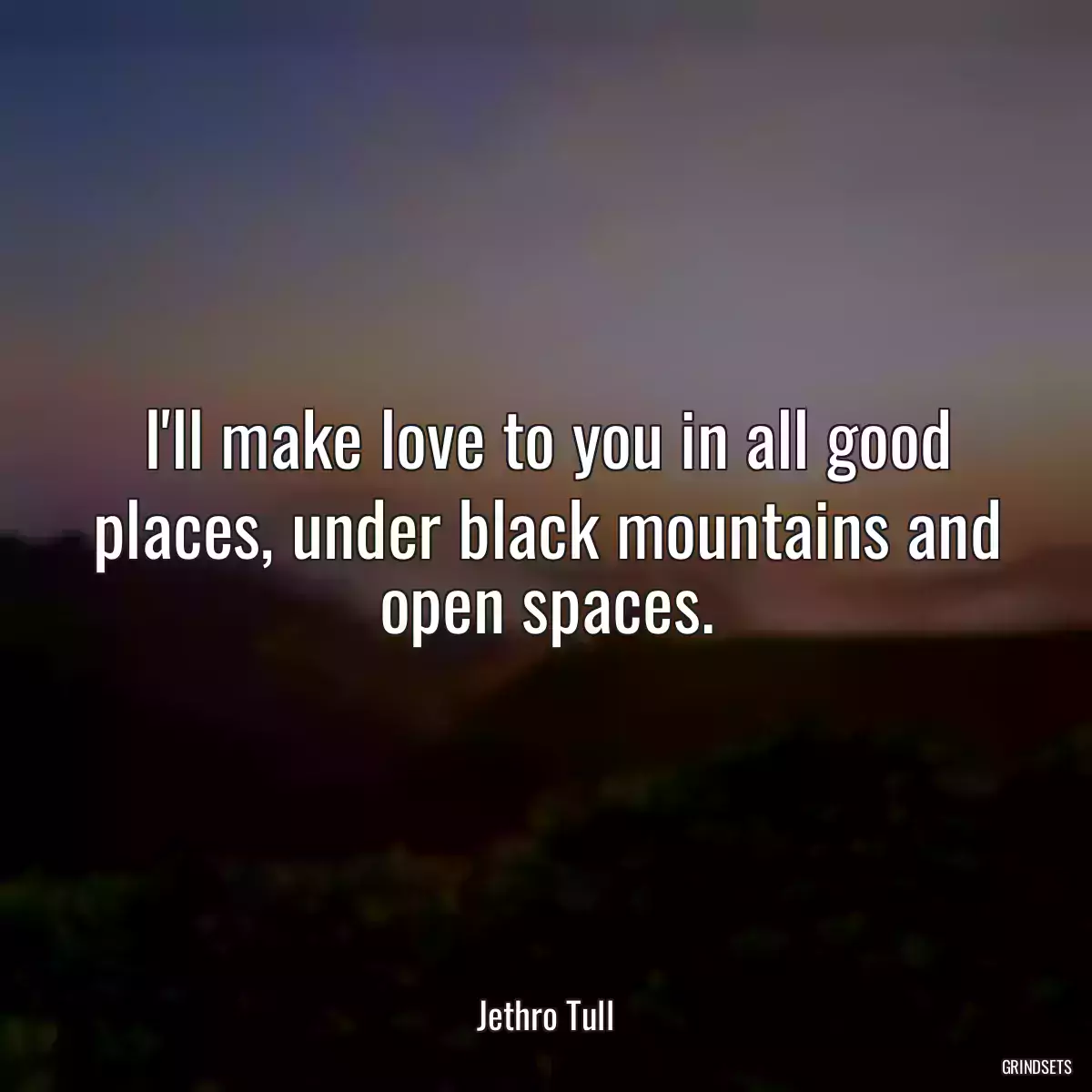 I\'ll make love to you in all good places, under black mountains and open spaces.