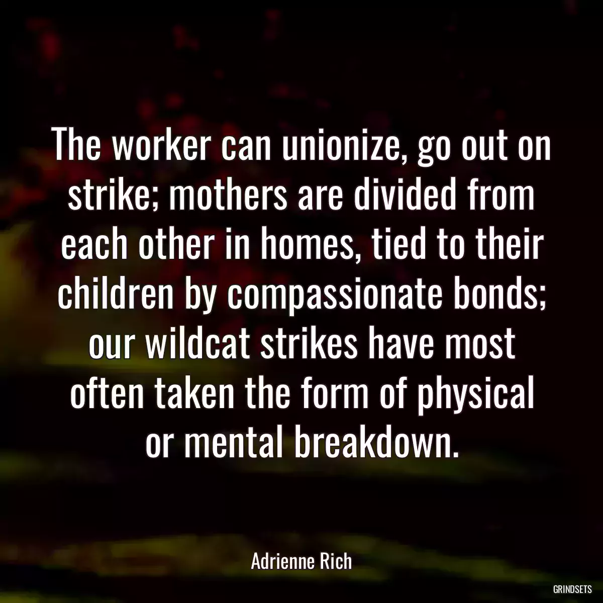 The worker can unionize, go out on strike; mothers are divided from each other in homes, tied to their children by compassionate bonds; our wildcat strikes have most often taken the form of physical or mental breakdown.