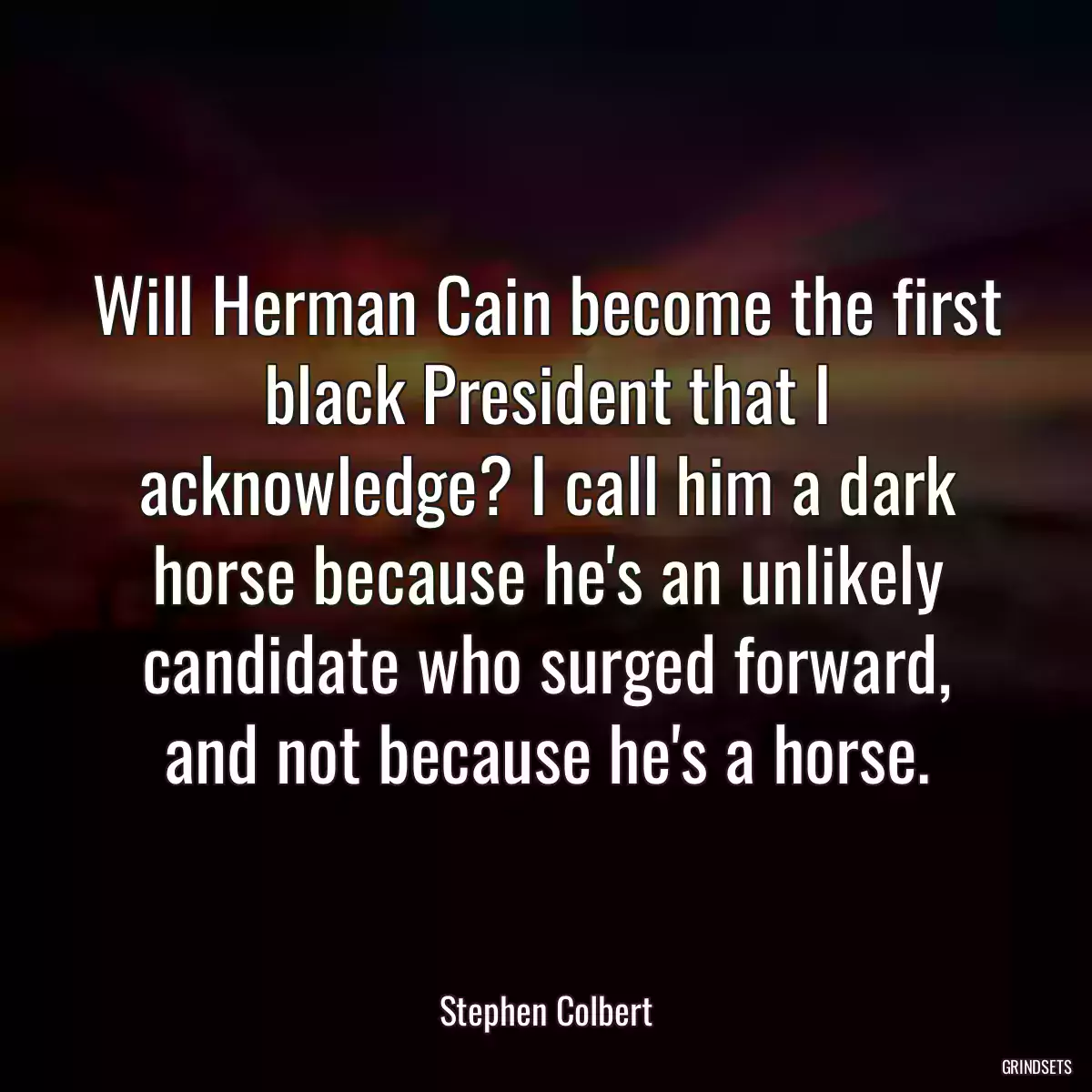 Will Herman Cain become the first black President that I acknowledge? I call him a dark horse because he\'s an unlikely candidate who surged forward, and not because he\'s a horse.