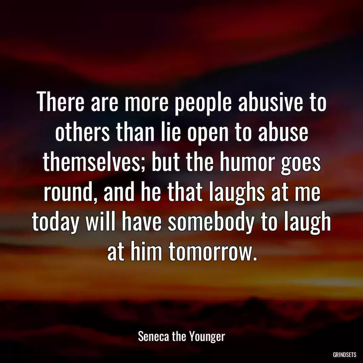 There are more people abusive to others than lie open to abuse themselves; but the humor goes round, and he that laughs at me today will have somebody to laugh at him tomorrow.