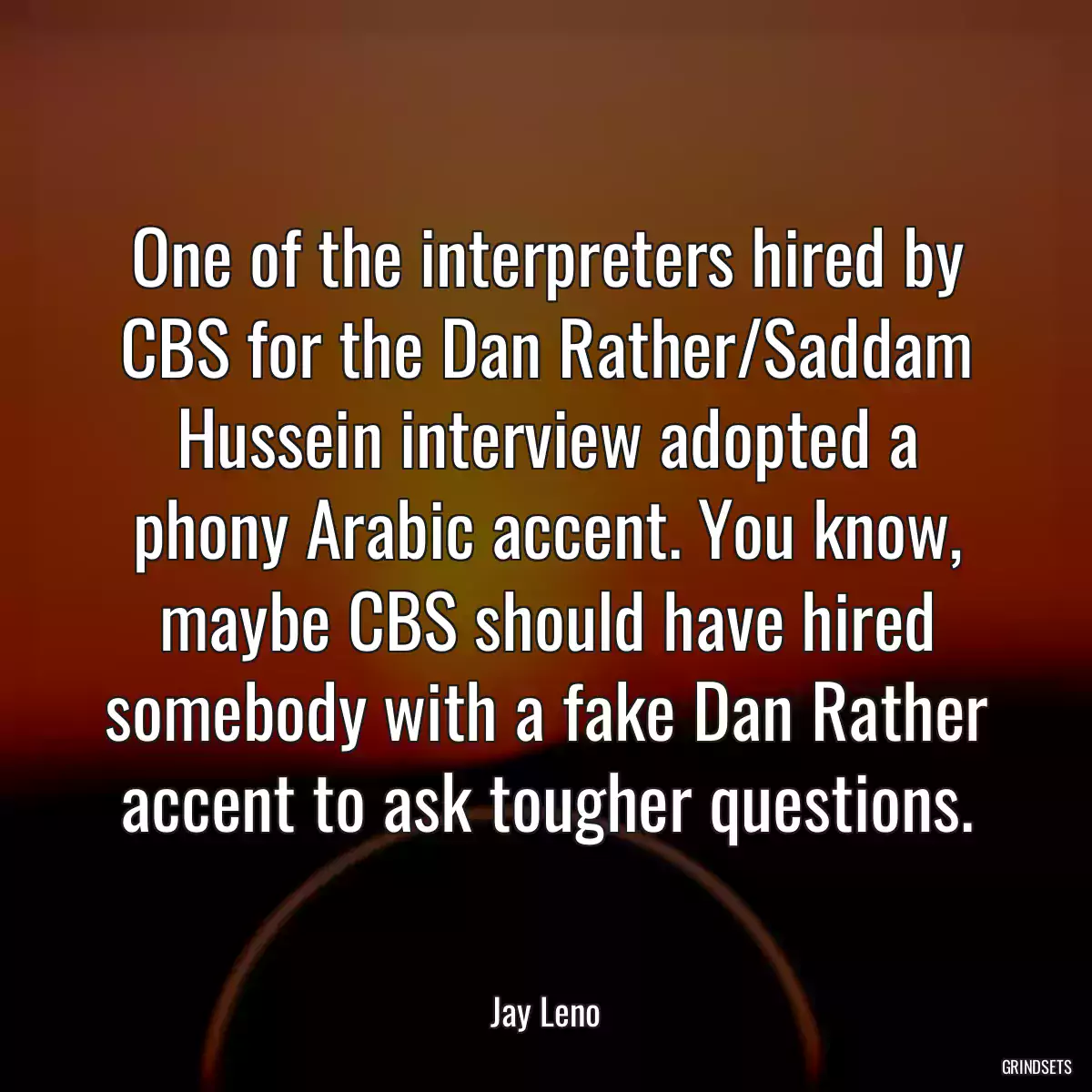 One of the interpreters hired by CBS for the Dan Rather/Saddam Hussein interview adopted a phony Arabic accent. You know, maybe CBS should have hired somebody with a fake Dan Rather accent to ask tougher questions.