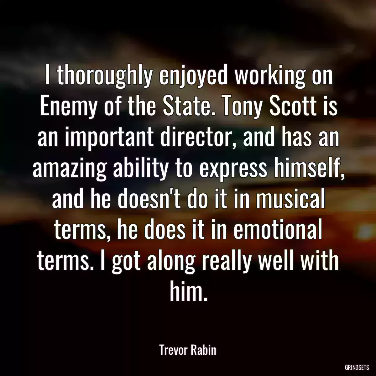 I thoroughly enjoyed working on Enemy of the State. Tony Scott is an important director, and has an amazing ability to express himself, and he doesn\'t do it in musical terms, he does it in emotional terms. I got along really well with him.