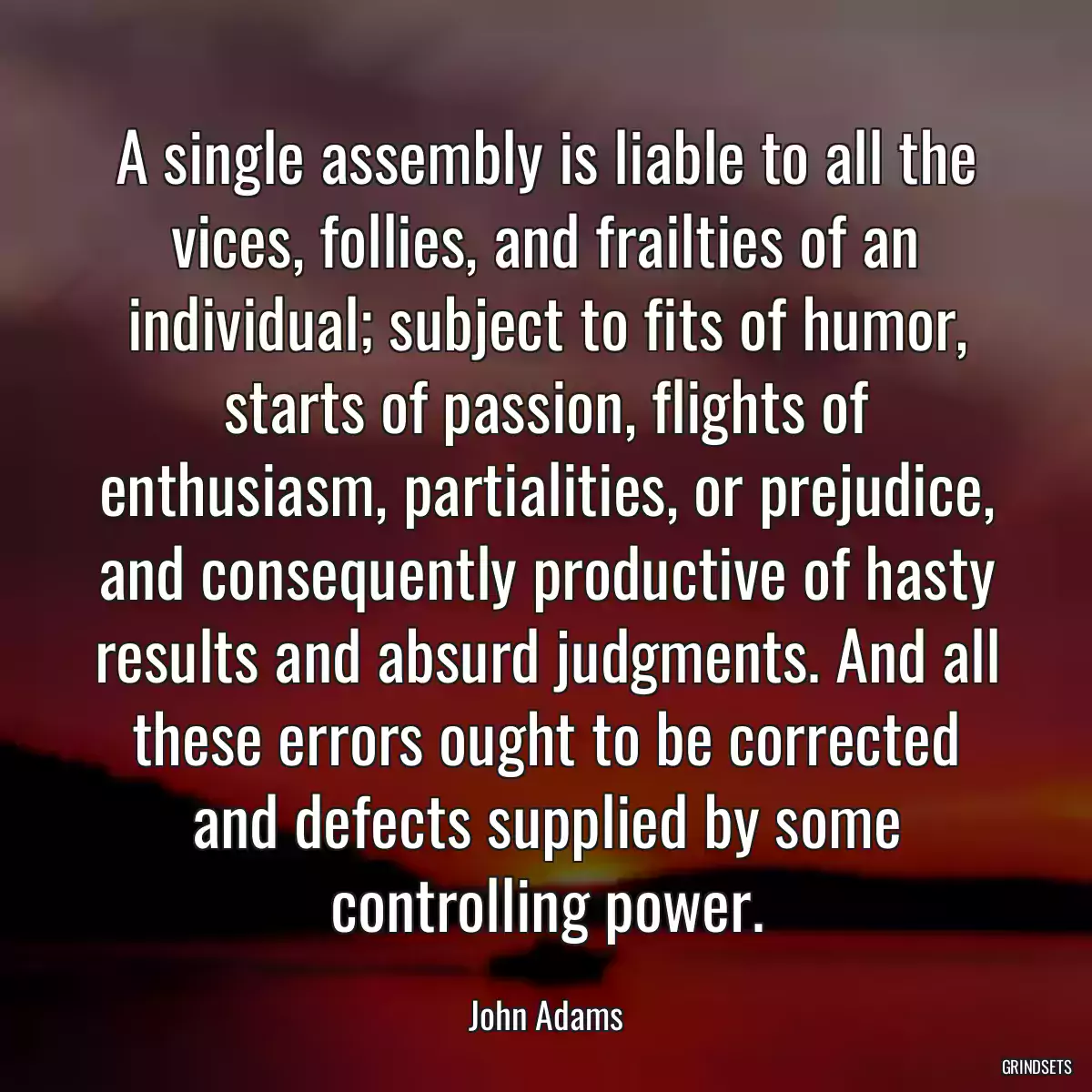 A single assembly is liable to all the vices, follies, and frailties of an individual; subject to fits of humor, starts of passion, flights of enthusiasm, partialities, or prejudice, and consequently productive of hasty results and absurd judgments. And all these errors ought to be corrected and defects supplied by some controlling power.