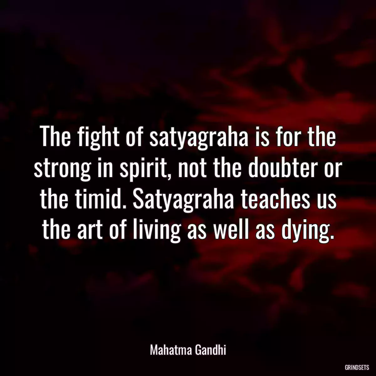 The fight of satyagraha is for the strong in spirit, not the doubter or the timid. Satyagraha teaches us the art of living as well as dying.