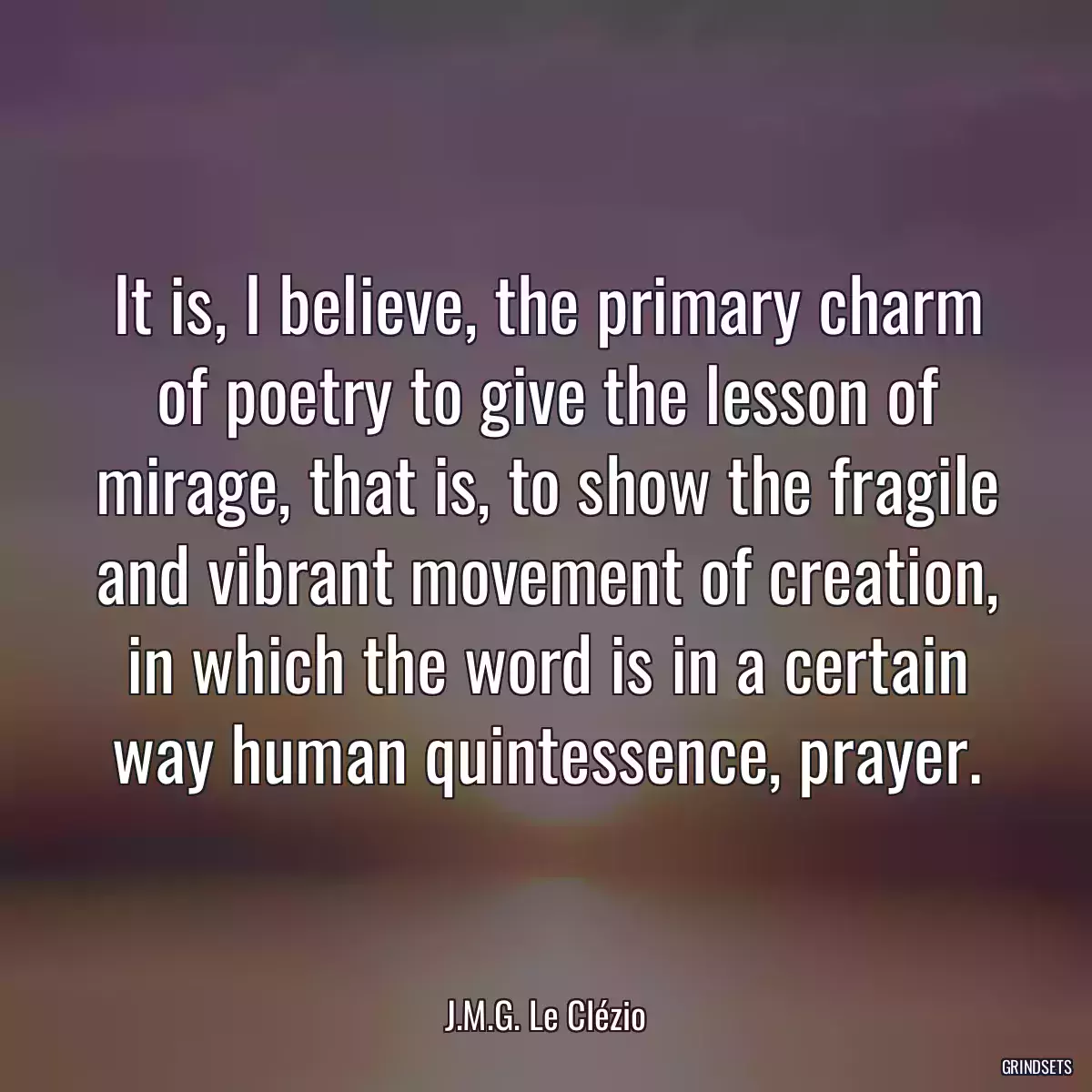 It is, I believe, the primary charm of poetry to give the lesson of mirage, that is, to show the fragile and vibrant movement of creation, in which the word is in a certain way human quintessence, prayer.