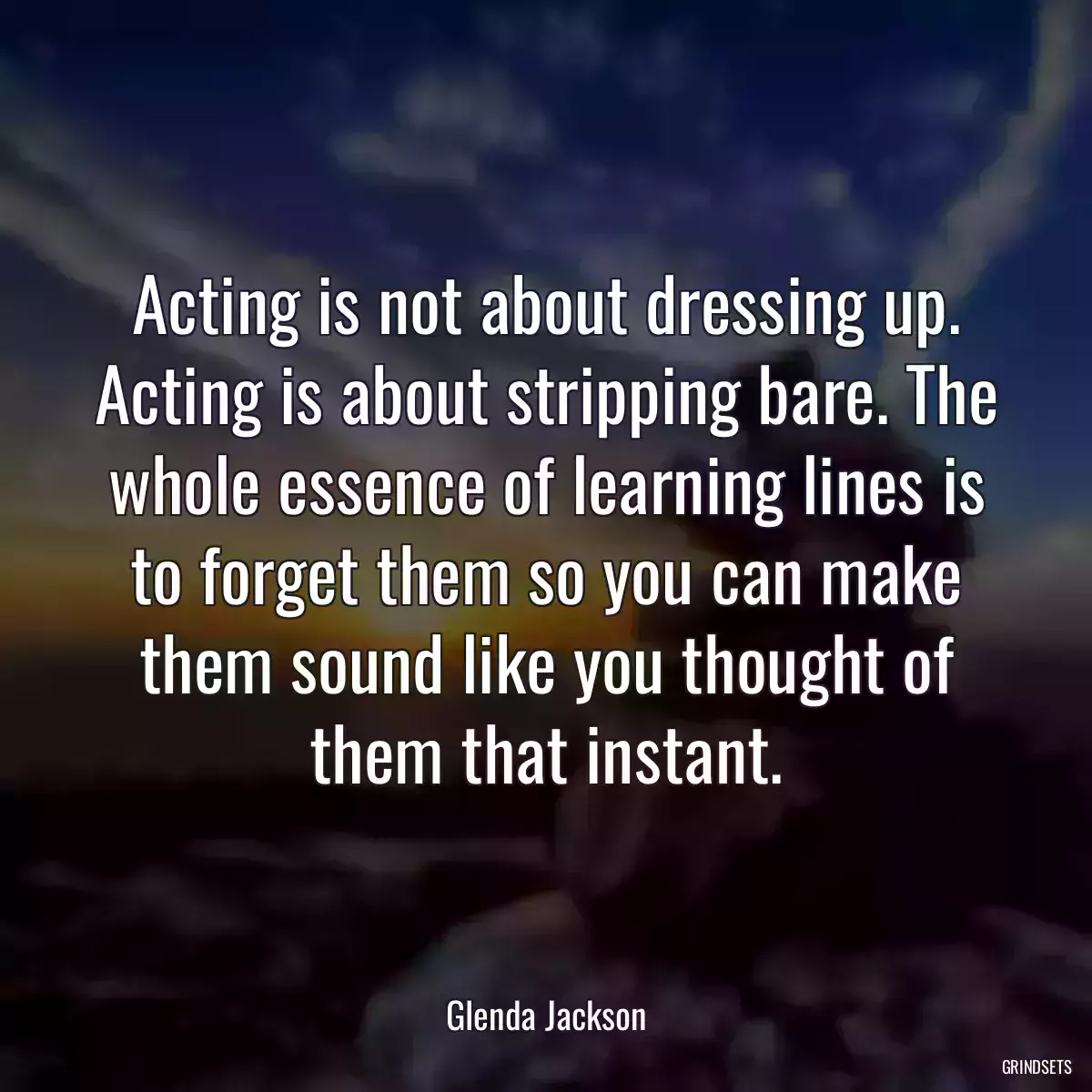 Acting is not about dressing up. Acting is about stripping bare. The whole essence of learning lines is to forget them so you can make them sound like you thought of them that instant.